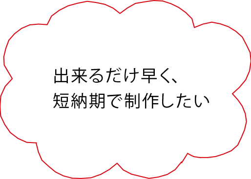 出来るだけ早く、短納期で制作したい